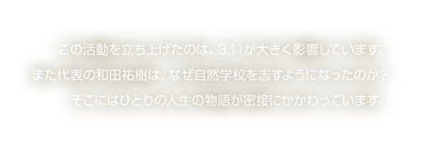 この活動を立ち上げたのは、3.11が大きく影響しています。また代表の和田祐樹は、なぜ自然学校を志すようになったのか？そこにはひとりの人生の物語が密接にかかわっています。