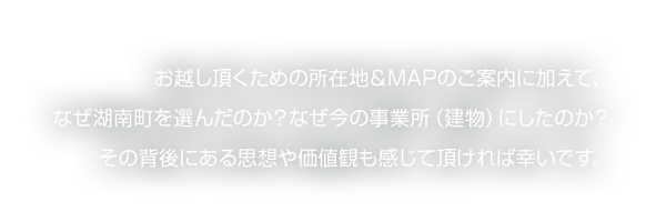 お越し頂くための所在地&MAPのご案内に加えて、なぜ湖南町を選んだのか？なぜ今の事業所（建物）にしたのか？その背後にある思想や価値観も感じて頂ければ幸いです。