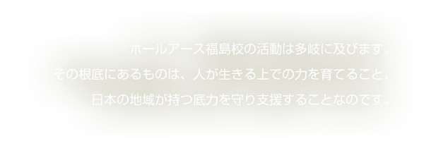 ホールアース福島校の活動は多岐に及びます。その根底にあるものは、人が生きる上での力を育てること、日本の地域が持つ底力を守り支援することなのです。